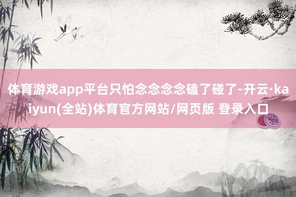 体育游戏app平台只怕念念念念磕了碰了-开云·kaiyun(全站)体育官方网站/网页版 登录入口