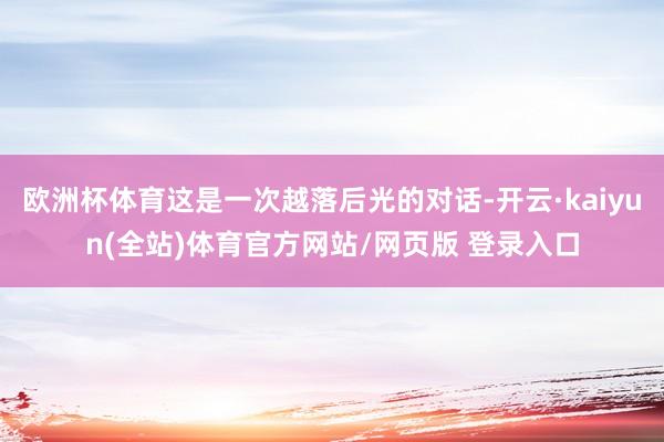 欧洲杯体育这是一次越落后光的对话-开云·kaiyun(全站)体育官方网站/网页版 登录入口
