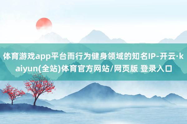 体育游戏app平台而行为健身领域的知名IP-开云·kaiyun(全站)体育官方网站/网页版 登录入口