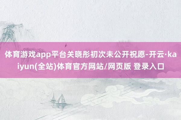 体育游戏app平台关晓彤初次未公开祝愿-开云·kaiyun(全站)体育官方网站/网页版 登录入口