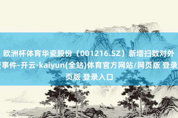 欧洲杯体育华瓷股份(001216.SZ)新增扫数对外投资事件-开云·kaiyun(全站)体育官方网站/网页版 登录入口