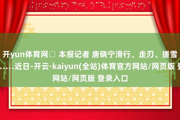 开yun体育网□ 本报记者 唐晓宁滑行、走刃、搓雪、旋转……近日-开云·kaiyun(全站)体育官方网站/网页版 登录入口