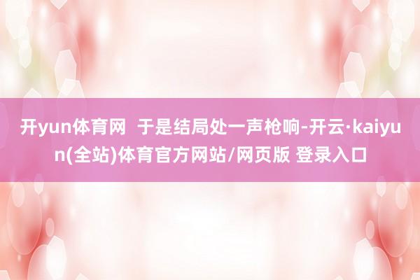 开yun体育网  于是结局处一声枪响-开云·kaiyun(全站)体育官方网站/网页版 登录入口