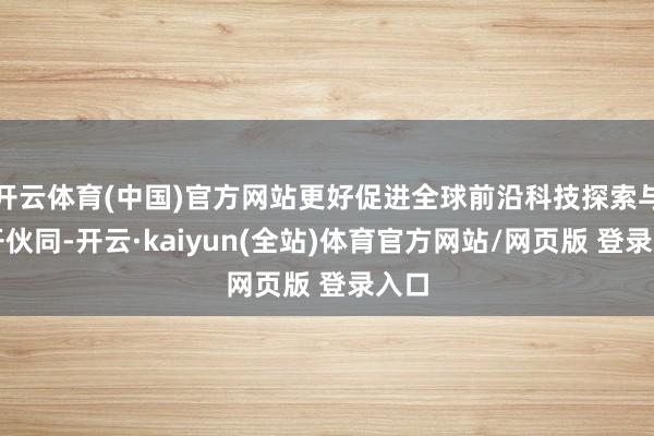 开云体育(中国)官方网站更好促进全球前沿科技探索与盛开伙同-开云·kaiyun(全站)体育官方网站/网页版 登录入口