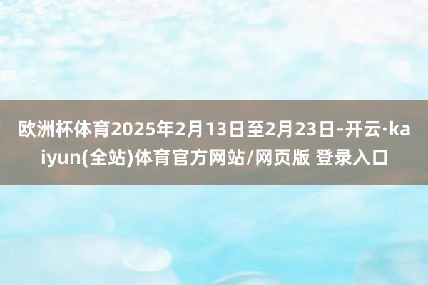 欧洲杯体育2025年2月13日至2月23日-开云·kaiyun(全站)体育官方网站/网页版 登录入口