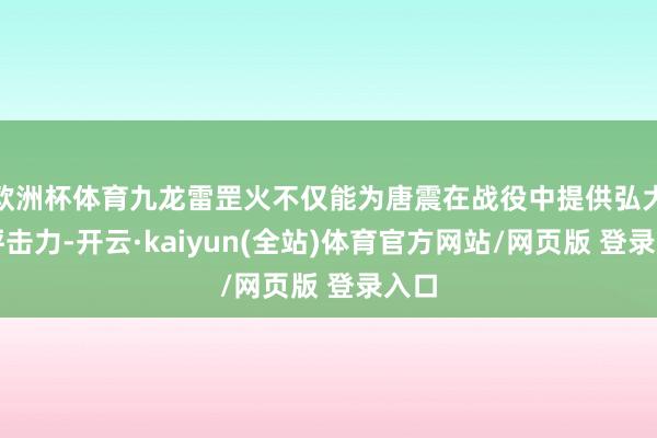 欧洲杯体育九龙雷罡火不仅能为唐震在战役中提供弘大的抨击力-开云·kaiyun(全站)体育官方网站/网页版 登录入口