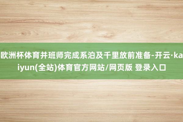 欧洲杯体育并班师完成系泊及千里放前准备-开云·kaiyun(全站)体育官方网站/网页版 登录入口