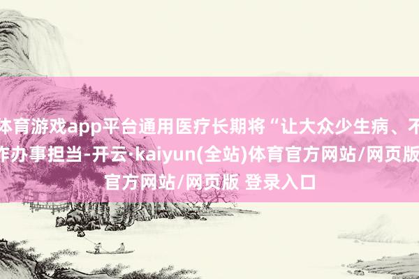 体育游戏app平台通用医疗长期将“让大众少生病、不生病”当作办事担当-开云·kaiyun(全站)体育官方网站/网页版 登录入口