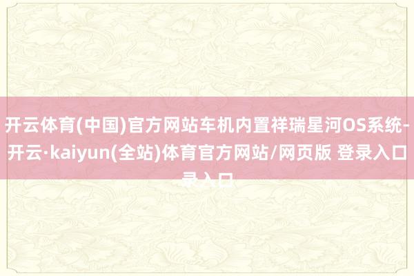 开云体育(中国)官方网站车机内置祥瑞星河OS系统-开云·kaiyun(全站)体育官方网站/网页版 登录入口