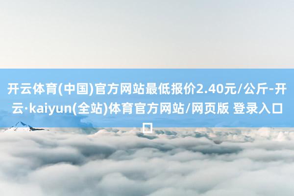 开云体育(中国)官方网站最低报价2.40元/公斤-开云·kaiyun(全站)体育官方网站/网页版 登录入口
