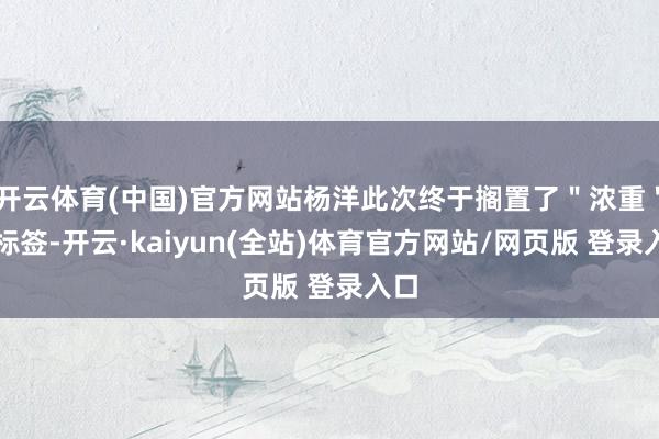 开云体育(中国)官方网站杨洋此次终于搁置了"浓重"的标签-开云·kaiyun(全站)体育官方网站/网页版 登录入口