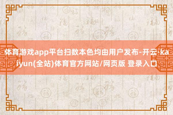 体育游戏app平台扫数本色均由用户发布-开云·kaiyun(全站)体育官方网站/网页版 登录入口