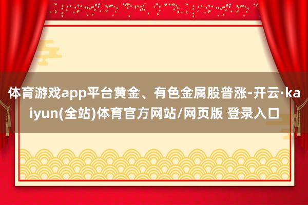 体育游戏app平台黄金、有色金属股普涨-开云·kaiyun(全站)体育官方网站/网页版 登录入口
