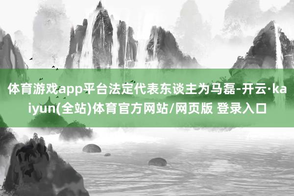 体育游戏app平台法定代表东谈主为马磊-开云·kaiyun(全站)体育官方网站/网页版 登录入口