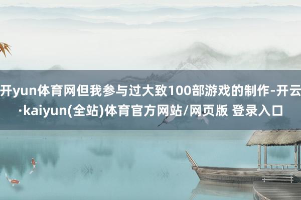 开yun体育网但我参与过大致100部游戏的制作-开云·kaiyun(全站)体育官方网站/网页版 登录入口