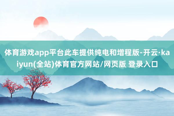 体育游戏app平台此车提供纯电和增程版-开云·kaiyun(全站)体育官方网站/网页版 登录入口