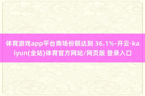 体育游戏app平台商场份额达到 36.1%-开云·kaiyun(全站)体育官方网站/网页版 登录入口