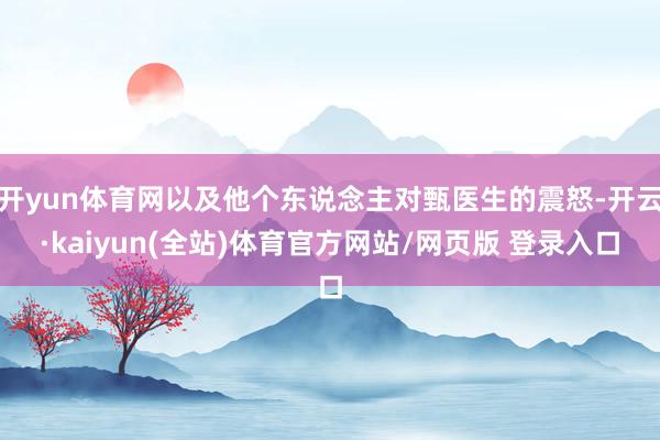开yun体育网以及他个东说念主对甄医生的震怒-开云·kaiyun(全站)体育官方网站/网页版 登录入口