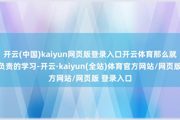 开云(中国)kaiyun网页版登录入口开云体育那么就很矍铄很负责的学习-开云·kaiyun(全站)体育官方网站/网页版 登录入口