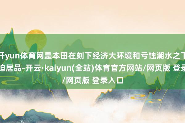 开yun体育网是本田在刻下经济大环境和亏蚀潮水之下的紧迫居品-开云·kaiyun(全站)体育官方网站/网页版 登录入口