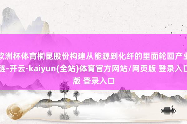 欧洲杯体育桐昆股份构建从能源到化纤的里面轮回产业链-开云·kaiyun(全站)体育官方网站/网页版 登录入口