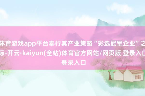 体育游戏app平台奉行其产业策略“彩选冠军企业”之际-开云·kaiyun(全站)体育官方网站/网页版 登录入口