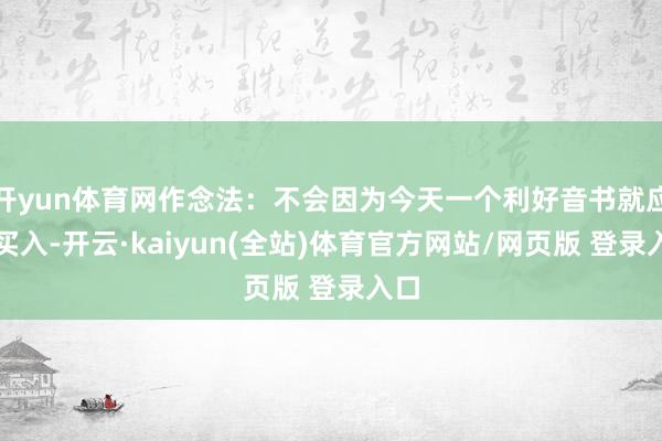 开yun体育网作念法:不会因为今天一个利好音书就应酬买入-开云·kaiyun(全站)体育官方网站/网页版 登录入口