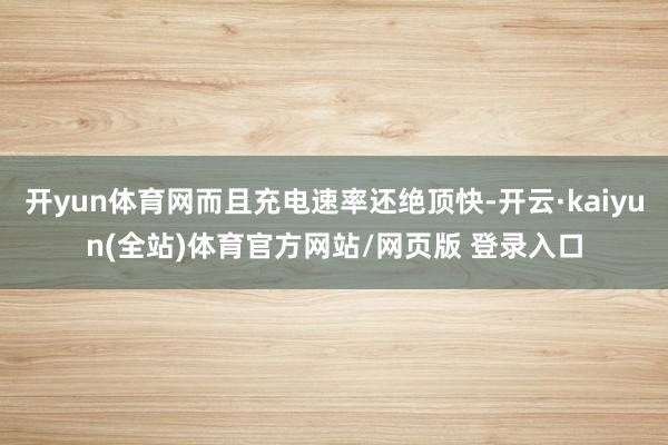 开yun体育网而且充电速率还绝顶快-开云·kaiyun(全站)体育官方网站/网页版 登录入口