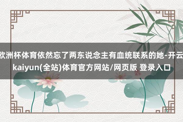 欧洲杯体育依然忘了两东说念主有血统联系的她-开云·kaiyun(全站)体育官方网站/网页版 登录入口
