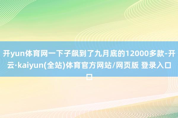 开yun体育网一下子飙到了九月底的12000多款-开云·kaiyun(全站)体育官方网站/网页版 登录入口
