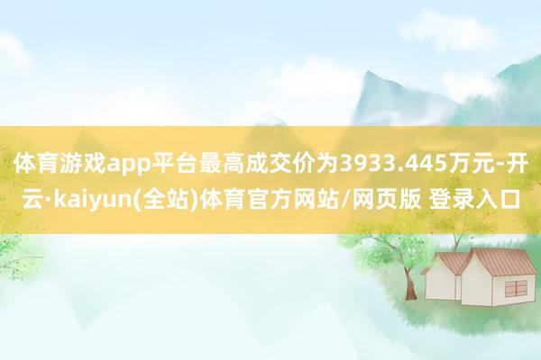 体育游戏app平台最高成交价为3933.445万元-开云·kaiyun(全站)体育官方网站/网页版 登录入口