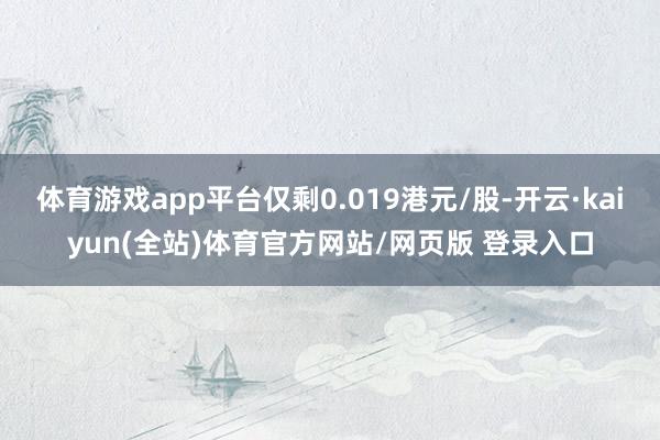 体育游戏app平台仅剩0.019港元/股-开云·kaiyun(全站)体育官方网站/网页版 登录入口
