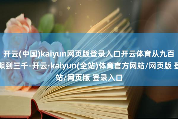 开云(中国)kaiyun网页版登录入口开云体育从九百多径直飙到三千-开云·kaiyun(全站)体育官方网站/网页版 登录入口