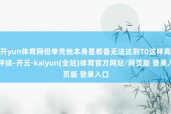 开yun体育网但单凭他本身是都备无法达到T0这样高的评级-开云·kaiyun(全站)体育官方网站/网页版 登录入口