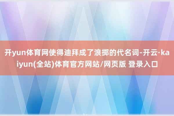 开yun体育网使得迪拜成了浪掷的代名词-开云·kaiyun(全站)体育官方网站/网页版 登录入口