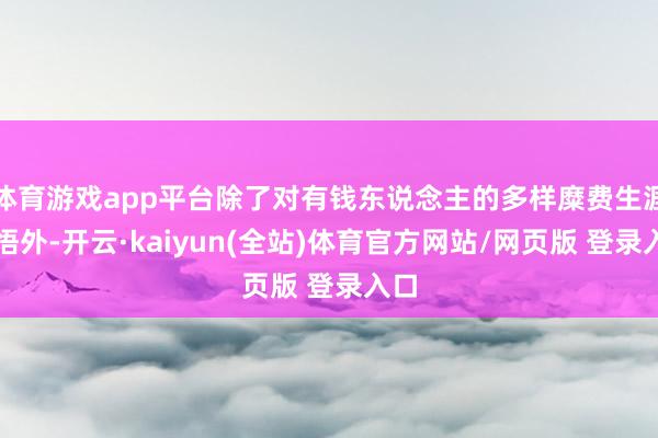 体育游戏app平台除了对有钱东说念主的多样糜费生涯感悟外-开云·kaiyun(全站)体育官方网站/网页版 登录入口
