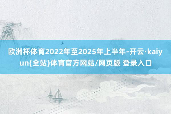 欧洲杯体育2022年至2025年上半年-开云·kaiyun(全站)体育官方网站/网页版 登录入口