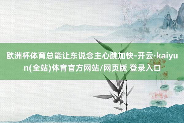 欧洲杯体育总能让东说念主心跳加快-开云·kaiyun(全站)体育官方网站/网页版 登录入口
