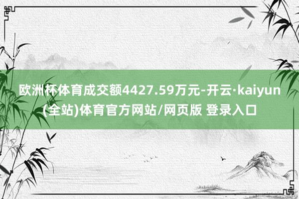 欧洲杯体育成交额4427.59万元-开云·kaiyun(全站)体育官方网站/网页版 登录入口