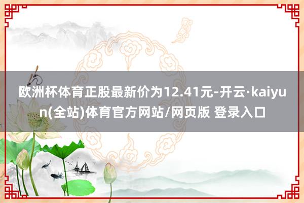 欧洲杯体育正股最新价为12.41元-开云·kaiyun(全站)体育官方网站/网页版 登录入口