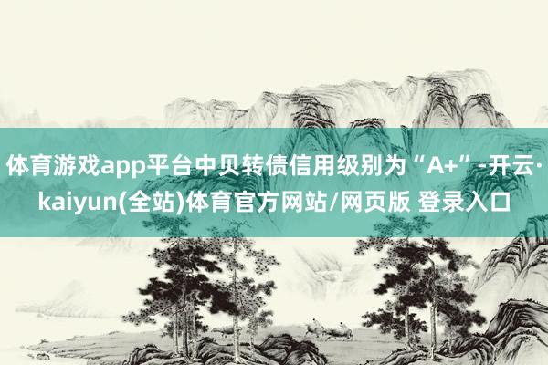 体育游戏app平台中贝转债信用级别为“A+”-开云·kaiyun(全站)体育官方网站/网页版 登录入口