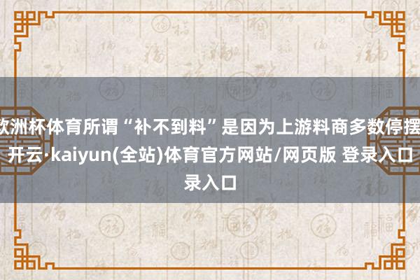 欧洲杯体育所谓“补不到料”是因为上游料商多数停摆-开云·kaiyun(全站)体育官方网站/网页版 登录入口