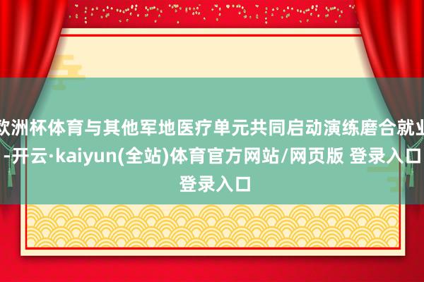 欧洲杯体育与其他军地医疗单元共同启动演练磨合就业-开云·kaiyun(全站)体育官方网站/网页版 登录入口