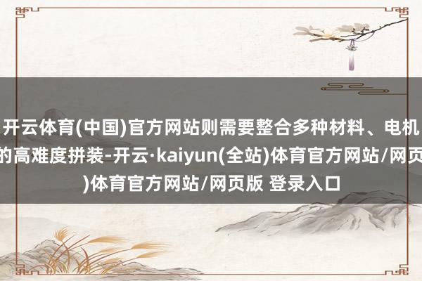 开云体育(中国)官方网站则需要整合多种材料、电机与电子元件的高难度拼装-开云·kaiyun(全站)体育官方网站/网页版 登录入口