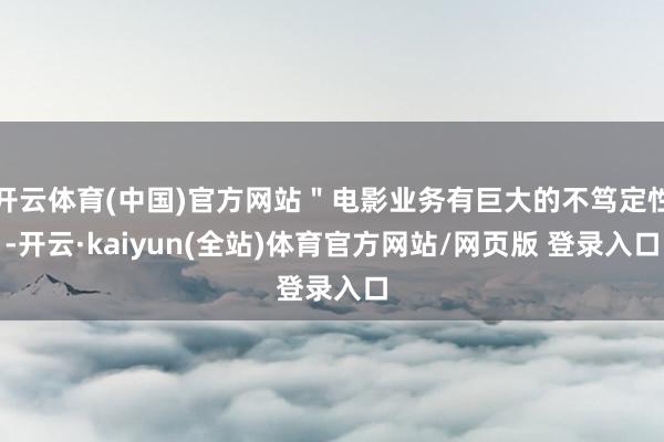 开云体育(中国)官方网站"电影业务有巨大的不笃定性-开云·kaiyun(全站)体育官方网站/网页版 登录入口