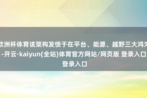 欧洲杯体育该架构发愤于在平台、能源、越野三大鸿沟-开云·kaiyun(全站)体育官方网站/网页版 登录入口