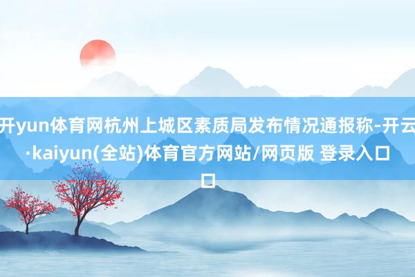 开yun体育网杭州上城区素质局发布情况通报称-开云·kaiyun(全站)体育官方网站/网页版 登录入口