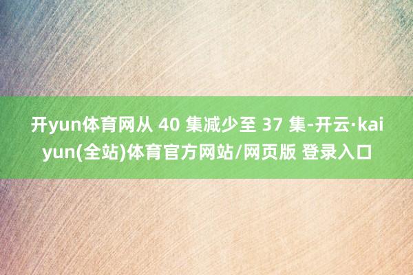 开yun体育网从 40 集减少至 37 集-开云·kaiyun(全站)体育官方网站/网页版 登录入口