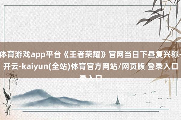 体育游戏app平台《王者荣耀》官网当日下昼复兴称-开云·kaiyun(全站)体育官方网站/网页版 登录入口