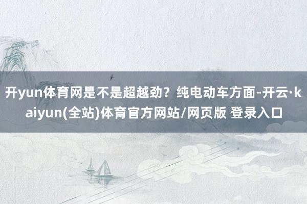 开yun体育网是不是超越劲?纯电动车方面-开云·kaiyun(全站)体育官方网站/网页版 登录入口